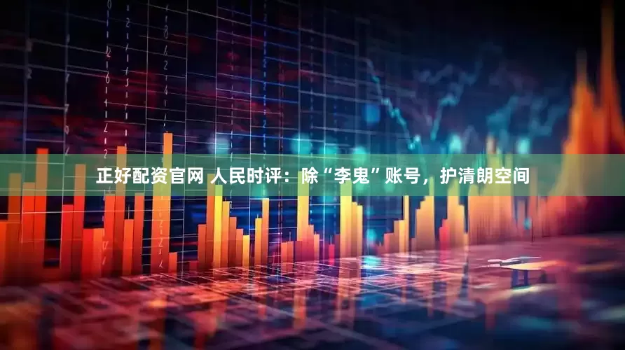 正好配资官网 人民时评：除“李鬼”账号，护清朗空间