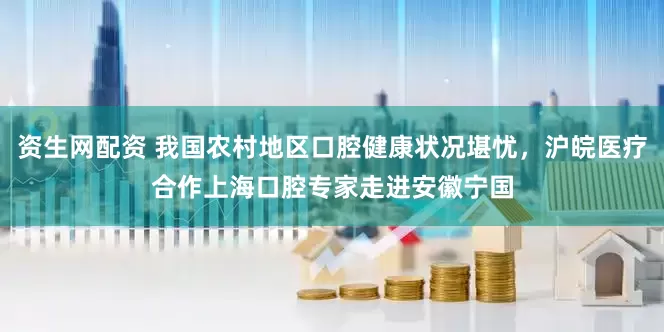 资生网配资 我国农村地区口腔健康状况堪忧，沪皖医疗合作上海口腔专家走进安徽宁国
