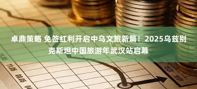 卓鼎策略 免签红利开启中乌文旅新篇！2025乌兹别克斯坦中国旅游年武汉站启幕