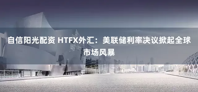 自信阳光配资 HTFX外汇：美联储利率决议掀起全球市场风暴