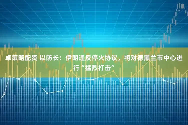 卓策略配资 以防长：伊朗违反停火协议，将对德黑兰市中心进行“猛烈打击”