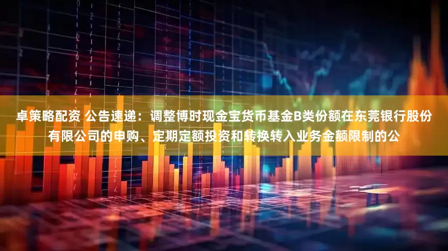 卓策略配资 公告速递：调整博时现金宝货币基金B类份额在东莞银行股份有限公司的申购、定期定额投资和转换转入业务金额限制的公