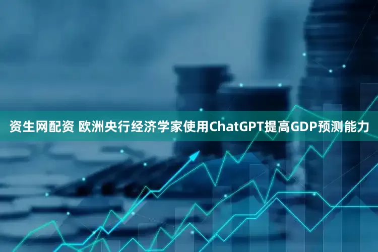 资生网配资 欧洲央行经济学家使用ChatGPT提高GDP预测能力