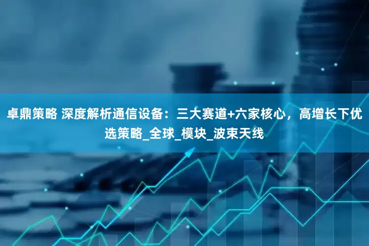 卓鼎策略 深度解析通信设备：三大赛道+六家核心，高增长下优选策略_全球_模块_波束天线