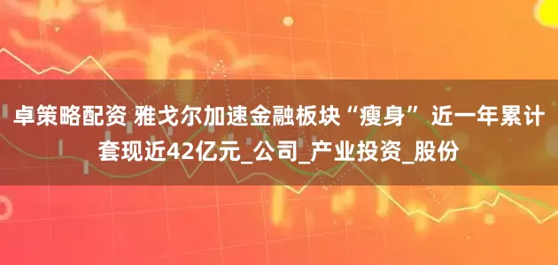 卓策略配资 雅戈尔加速金融板块“瘦身” 近一年累计套现近42亿元_公司_产业投资_股份