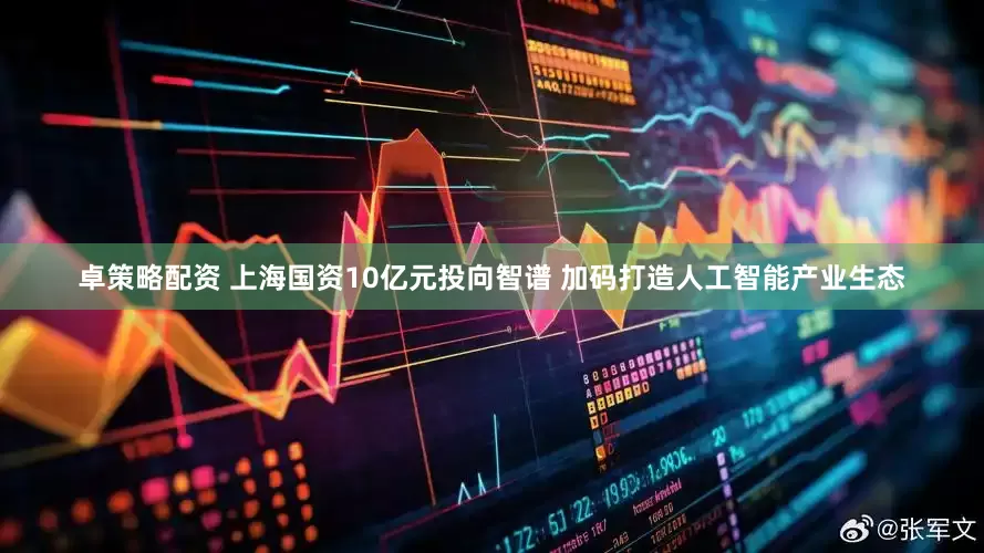 卓策略配资 上海国资10亿元投向智谱 加码打造人工智能产业生态