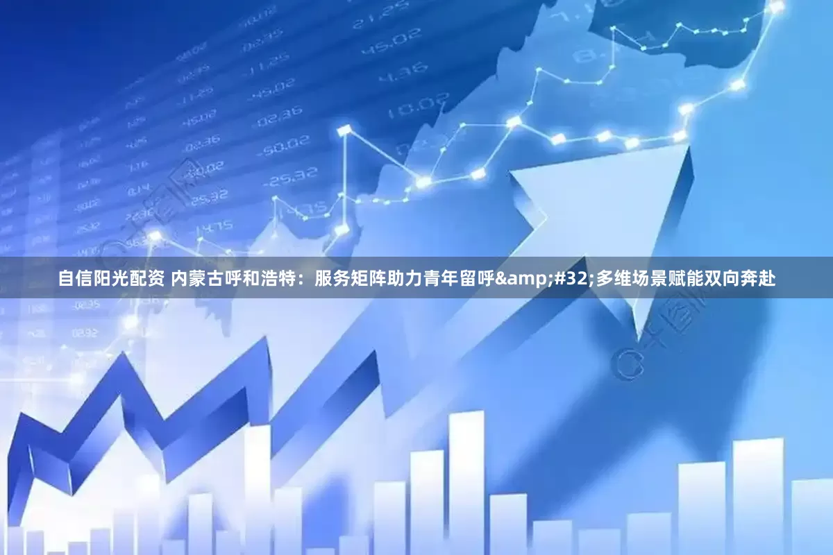 自信阳光配资 内蒙古呼和浩特：服务矩阵助力青年留呼&#32;多维场景赋能双向奔赴