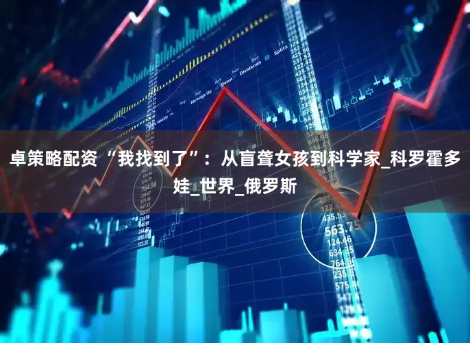 卓策略配资 “我找到了”：从盲聋女孩到科学家_科罗霍多娃_世界_俄罗斯