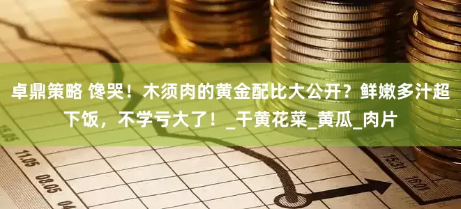 卓鼎策略 馋哭！木须肉的黄金配比大公开？鲜嫩多汁超下饭，不学亏大了！_干黄花菜_黄瓜_肉片