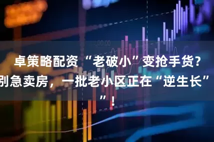 卓策略配资 “老破小”变抢手货?别急卖房,一批老小区正在“逆生长”!