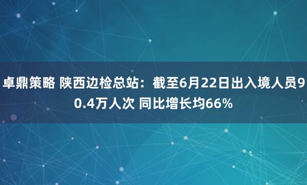 卓鼎策略 陕西边检总站：截至6月22日出入境人员90.4万人次 同比增长均66%