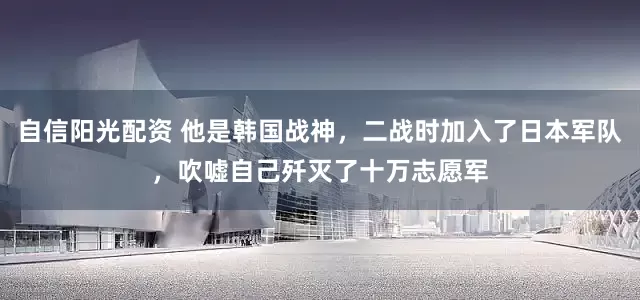 自信阳光配资 他是韩国战神,二战时加入了日本军队,吹嘘自己歼灭了十万志愿军
